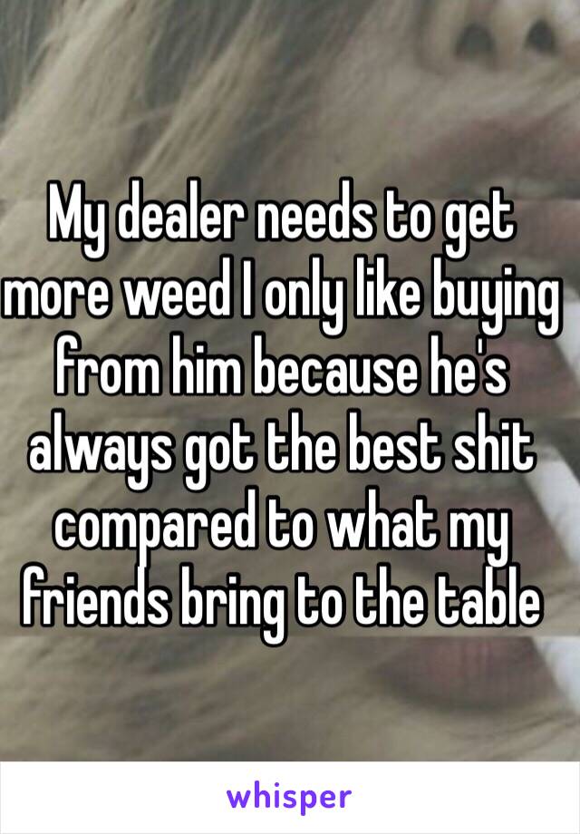 My dealer needs to get more weed I only like buying from him because he's always got the best shit compared to what my friends bring to the table 