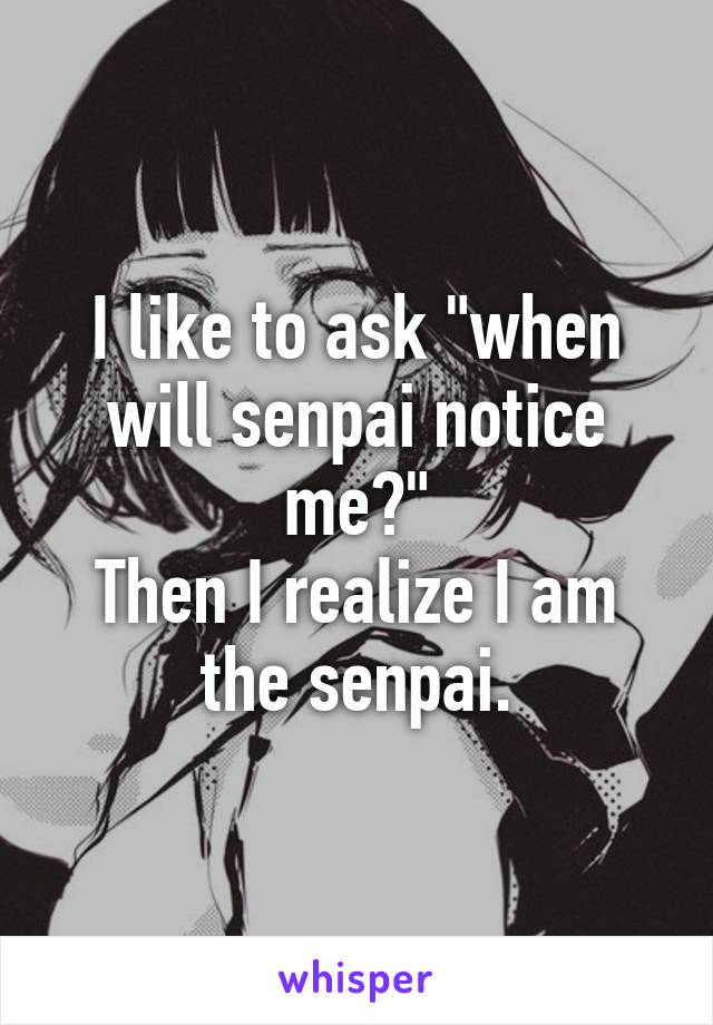 I like to ask "when will senpai notice me?"
Then I realize I am the senpai.