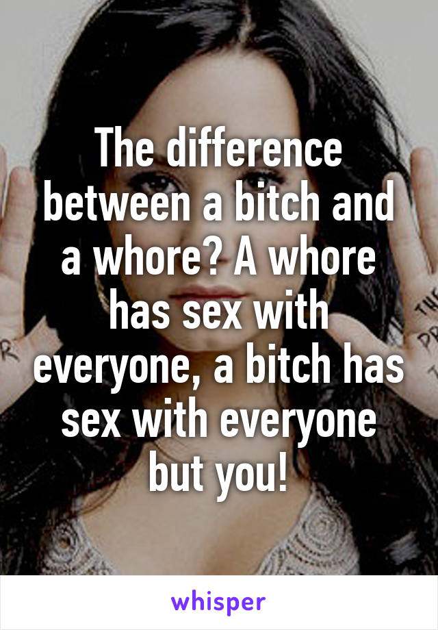 The difference between a bitch and a whore? A whore has sex with everyone, a bitch has sex with everyone but you!