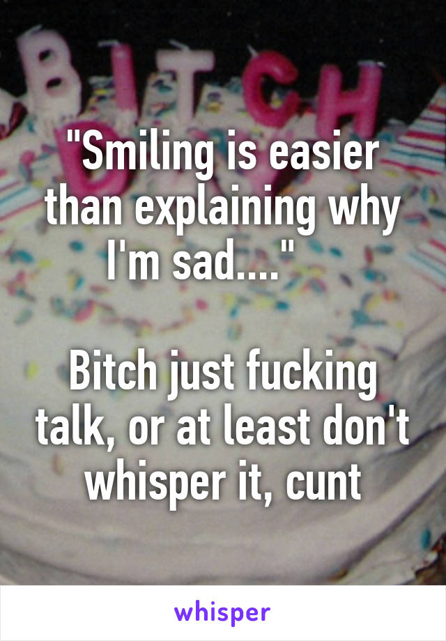 "Smiling is easier than explaining why I'm sad...."    

Bitch just fucking talk, or at least don't whisper it, cunt