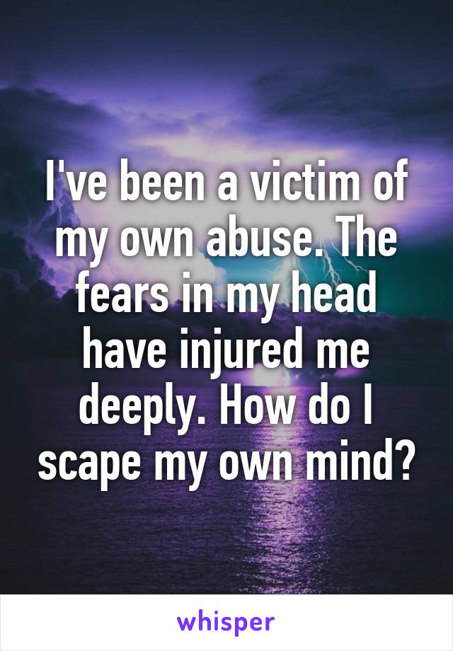 I've been a victim of my own abuse. The fears in my head have injured me deeply. How do I scape my own mind?