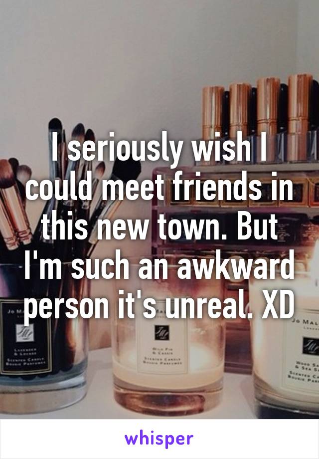 I seriously wish I could meet friends in this new town. But I'm such an awkward person it's unreal. XD