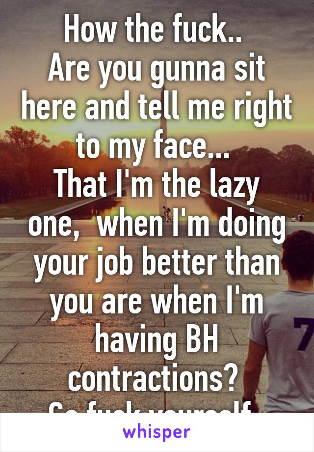 How the fuck.. 
Are you gunna sit here and tell me right to my face... 
That I'm the lazy one,  when I'm doing your job better than you are when I'm having BH contractions? 
Go fuck yourself. 