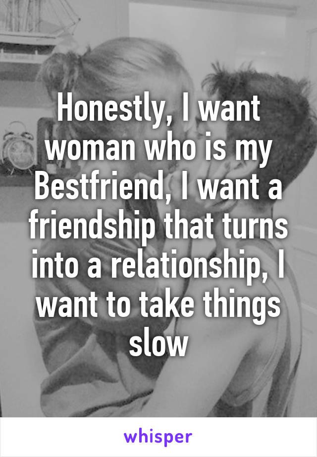 Honestly, I want woman who is my Bestfriend, I want a friendship that turns into a relationship, I want to take things slow