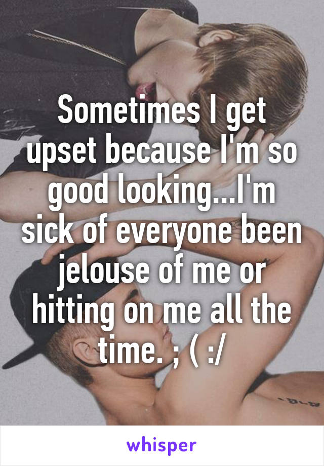 Sometimes I get upset because I'm so good looking...I'm sick of everyone been jelouse of me or hitting on me all the time. ; ( :/