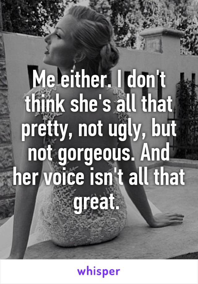 Me either. I don't think she's all that pretty, not ugly, but not gorgeous. And her voice isn't all that great. 