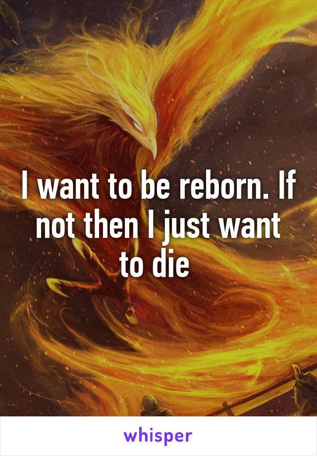 I want to be reborn. If not then I just want to die 