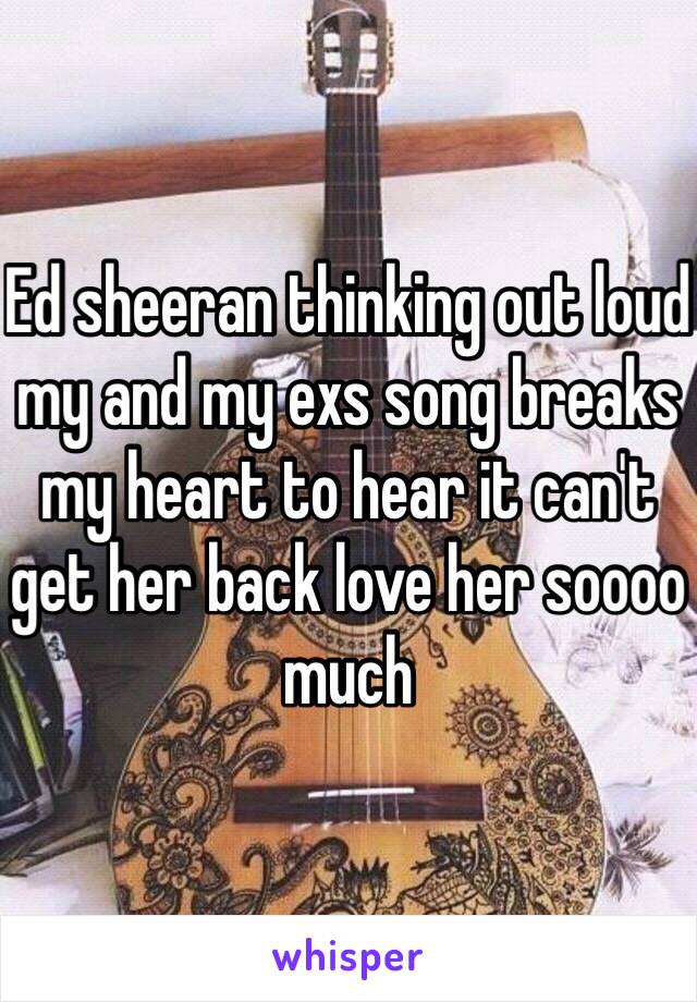 Ed sheeran thinking out loud my and my exs song breaks my heart to hear it can't get her back love her soooo much 