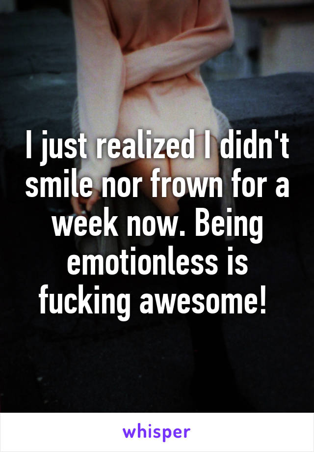 I just realized I didn't smile nor frown for a week now. Being emotionless is fucking awesome! 