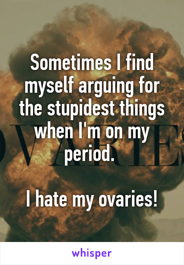 Sometimes I find myself arguing for the stupidest things when I'm on my period. 

I hate my ovaries!