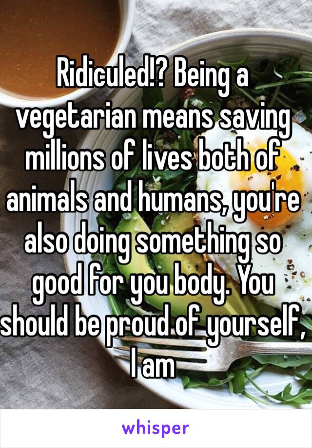 Ridiculed!? Being a vegetarian means saving millions of lives both of animals and humans, you're also doing something so good for you body. You should be proud of yourself, I am