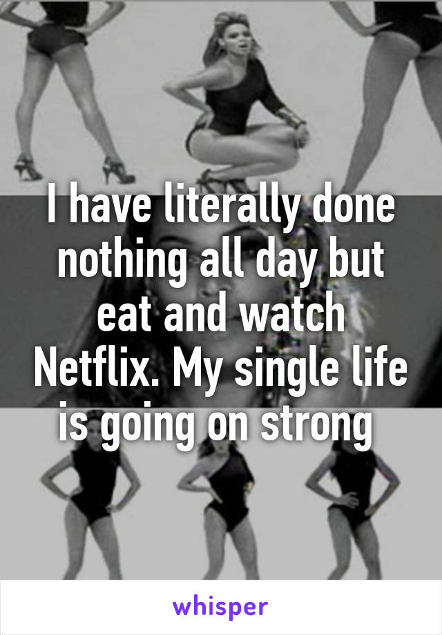 I have literally done nothing all day but eat and watch Netflix. My single life is going on strong 