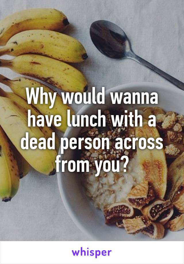 Why would wanna have lunch with a dead person across from you?