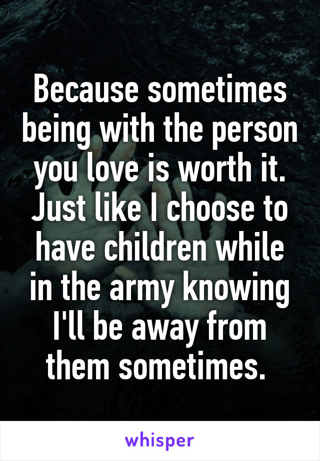 Because sometimes being with the person you love is worth it. Just like I choose to have children while in the army knowing I'll be away from them sometimes. 