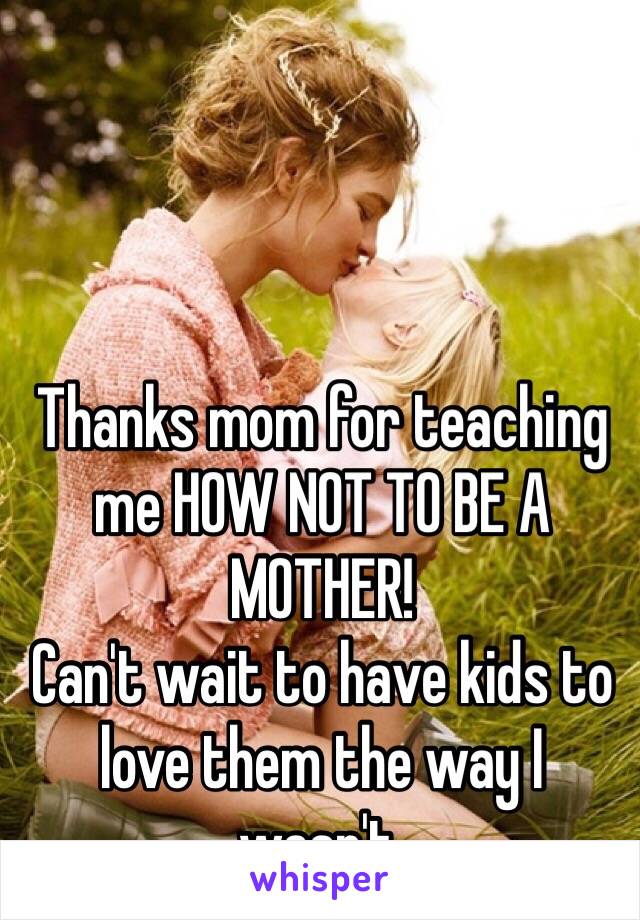 Thanks mom for teaching me HOW NOT TO BE A MOTHER! 
Can't wait to have kids to love them the way I wasn't. 