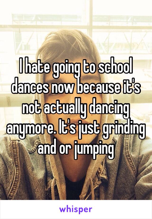 I hate going to school dances now because it's not actually dancing anymore. It's just grinding and or jumping 