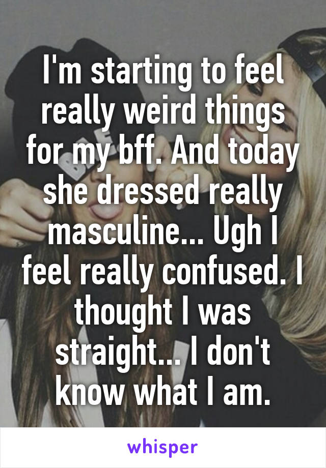 I'm starting to feel really weird things for my bff. And today she dressed really masculine... Ugh I feel really confused. I thought I was straight... I don't know what I am.