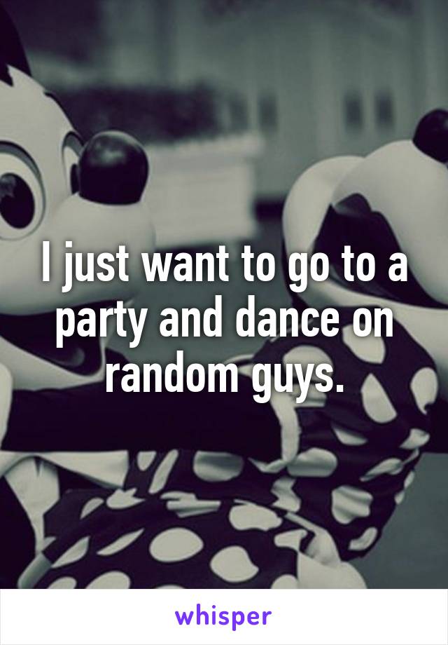 I just want to go to a party and dance on random guys.