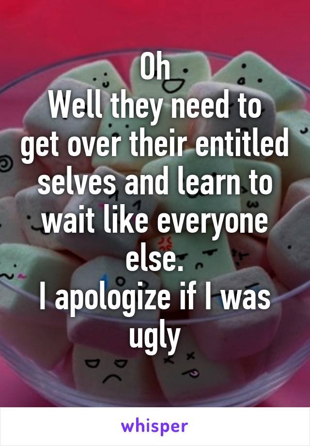 Oh
Well they need to get over their entitled selves and learn to wait like everyone else.
I apologize if I was ugly
