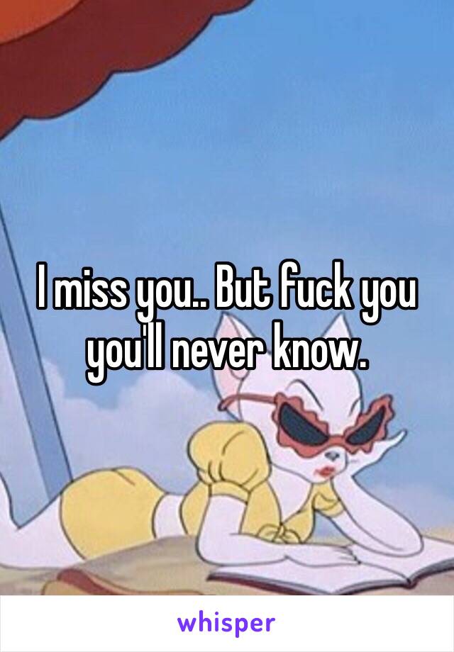 I miss you.. But fuck you you'll never know. 