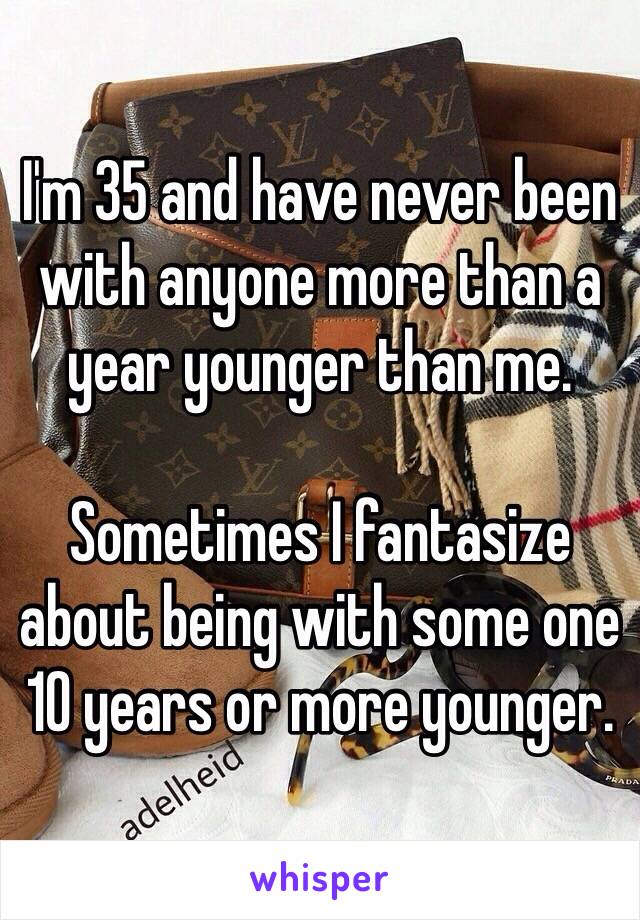 I'm 35 and have never been with anyone more than a year younger than me.

Sometimes I fantasize about being with some one 10 years or more younger.