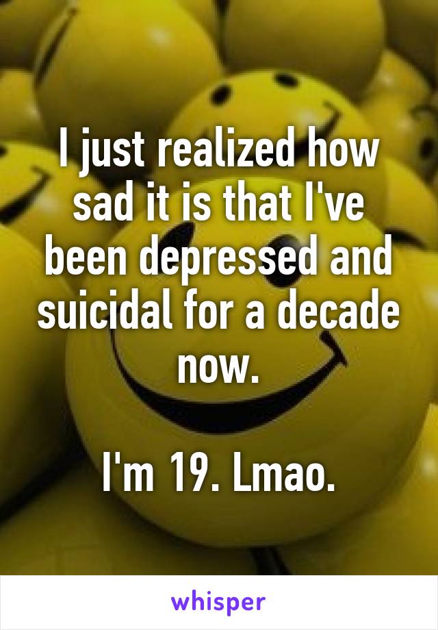 I just realized how sad it is that I've been depressed and suicidal for a decade now.

I'm 19. Lmao.