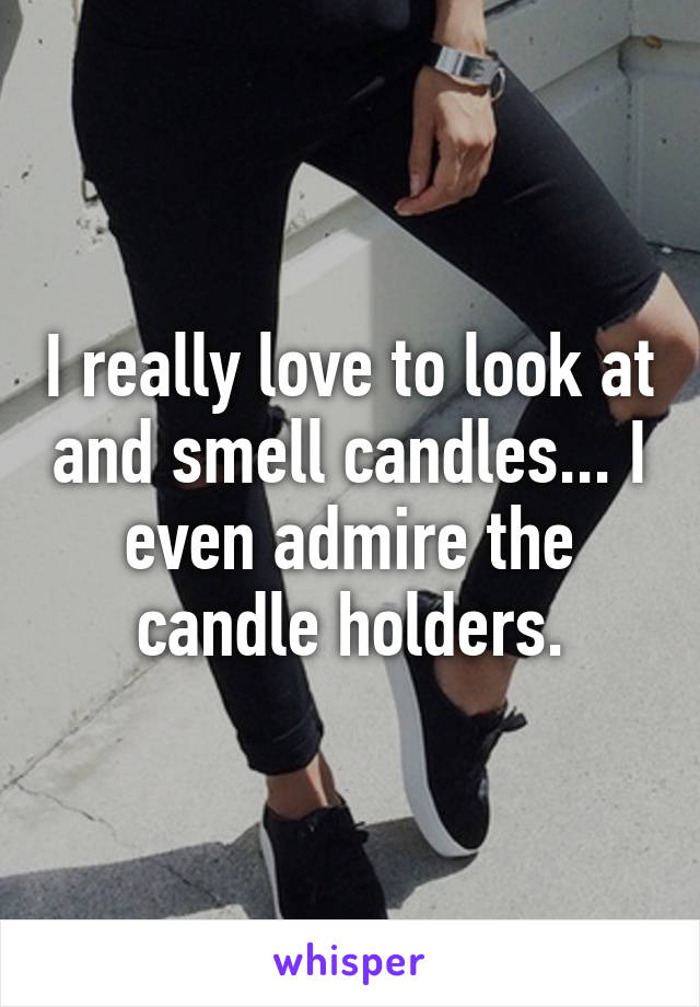 I really love to look at and smell candles... I even admire the candle holders.