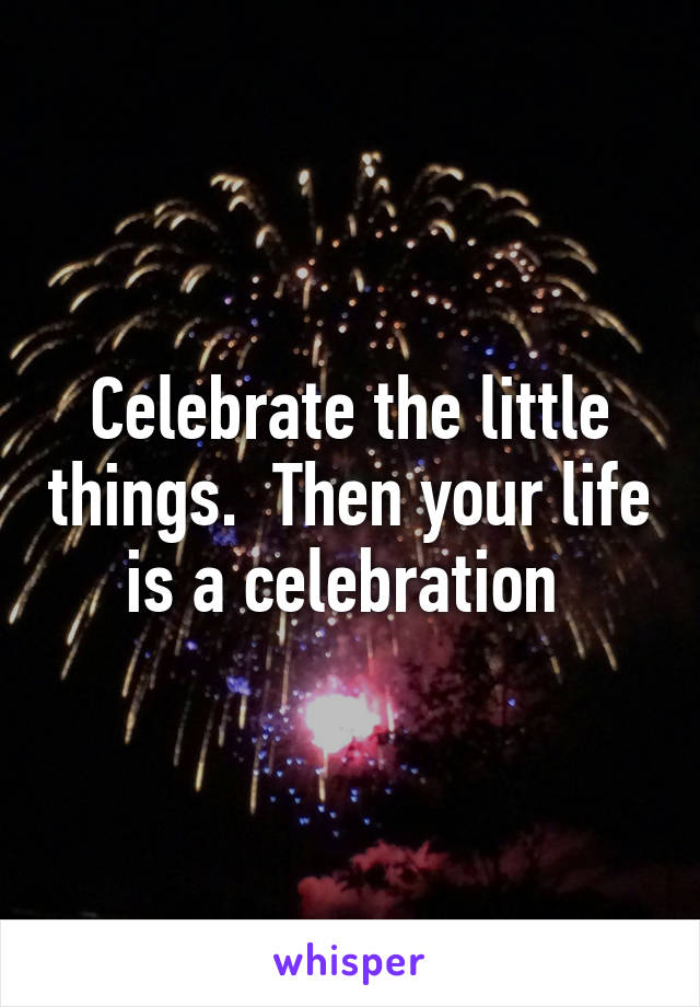 Celebrate the little things.  Then your life is a celebration 