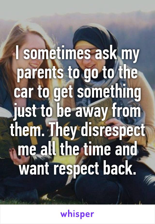 I sometimes ask my parents to go to the car to get something just to be away from them. They disrespect me all the time and want respect back.