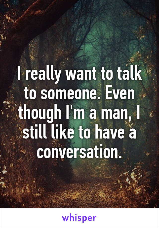 I really want to talk to someone. Even though I'm a man, I still like to have a conversation.