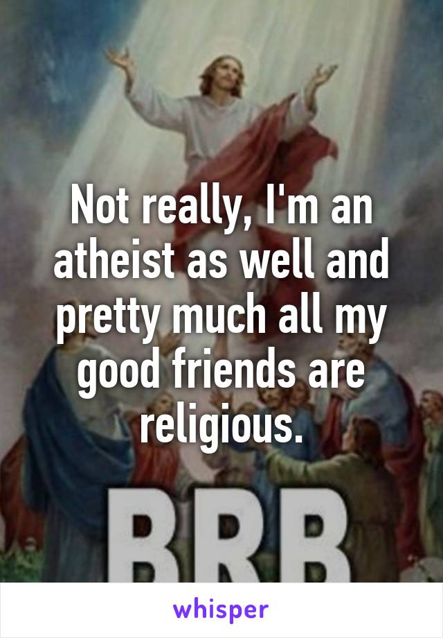 Not really, I'm an atheist as well and pretty much all my good friends are religious.