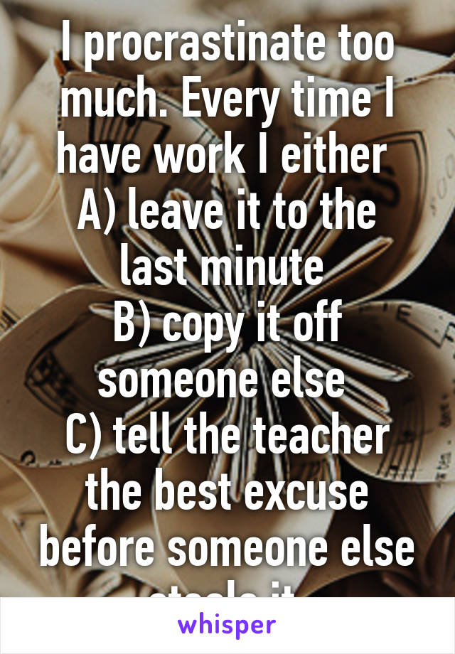 I procrastinate too much. Every time I have work I either 
A) leave it to the last minute 
B) copy it off someone else 
C) tell the teacher the best excuse before someone else steals it 