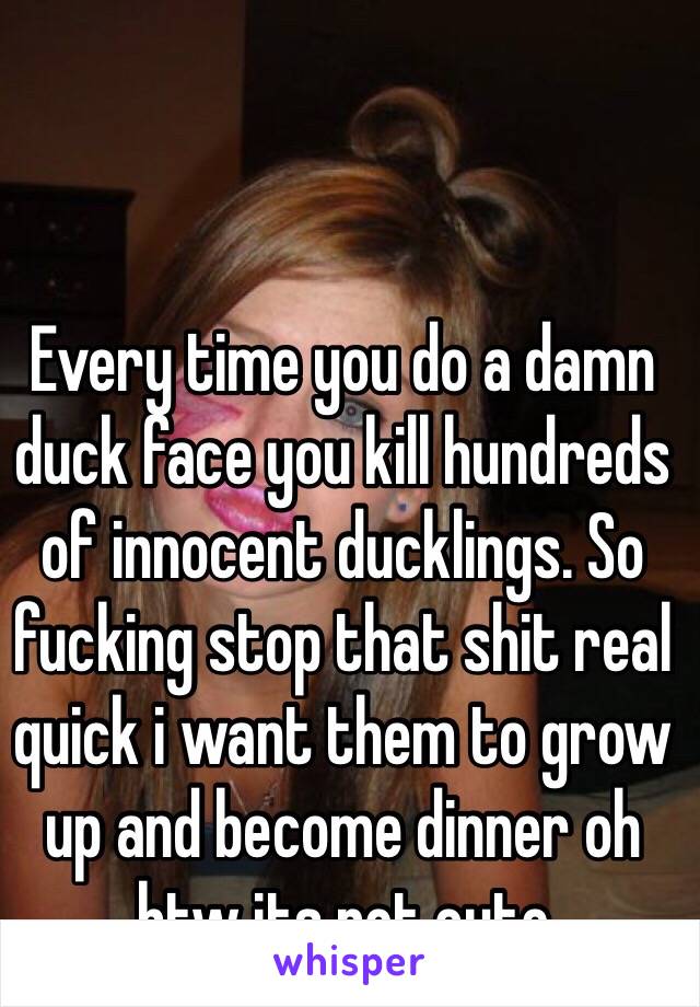 Every time you do a damn duck face you kill hundreds of innocent ducklings. So fucking stop that shit real quick i want them to grow up and become dinner oh btw its not cute  