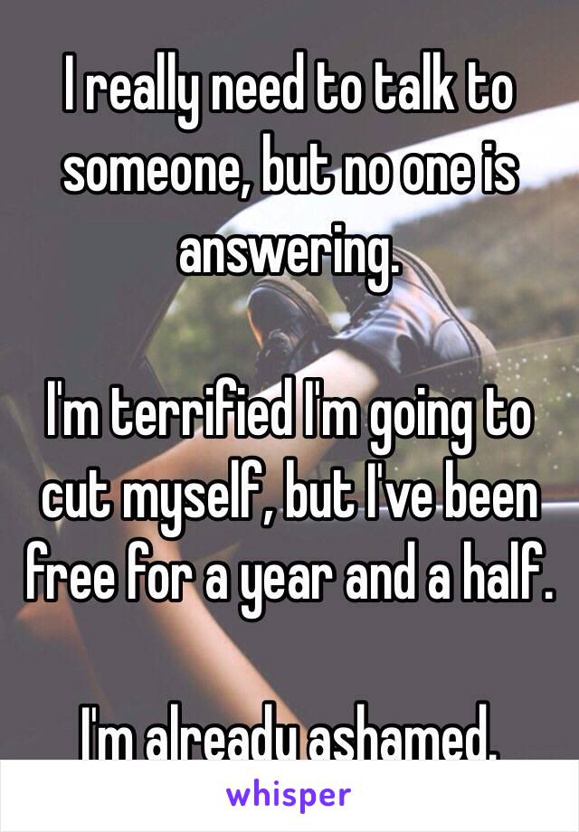 I really need to talk to someone, but no one is answering. 

I'm terrified I'm going to cut myself, but I've been free for a year and a half. 

I'm already ashamed.