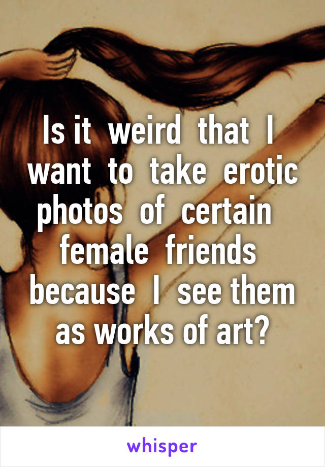 Is it  weird  that  I  want  to  take  erotic photos  of  certain   female  friends  because  I  see them as works of art?