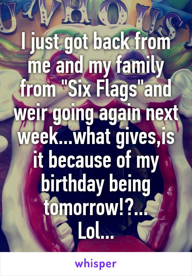 I just got back from me and my family from "Six Flags"and weir going again next week...what gives,is it because of my birthday being tomorrow!?...
Lol...