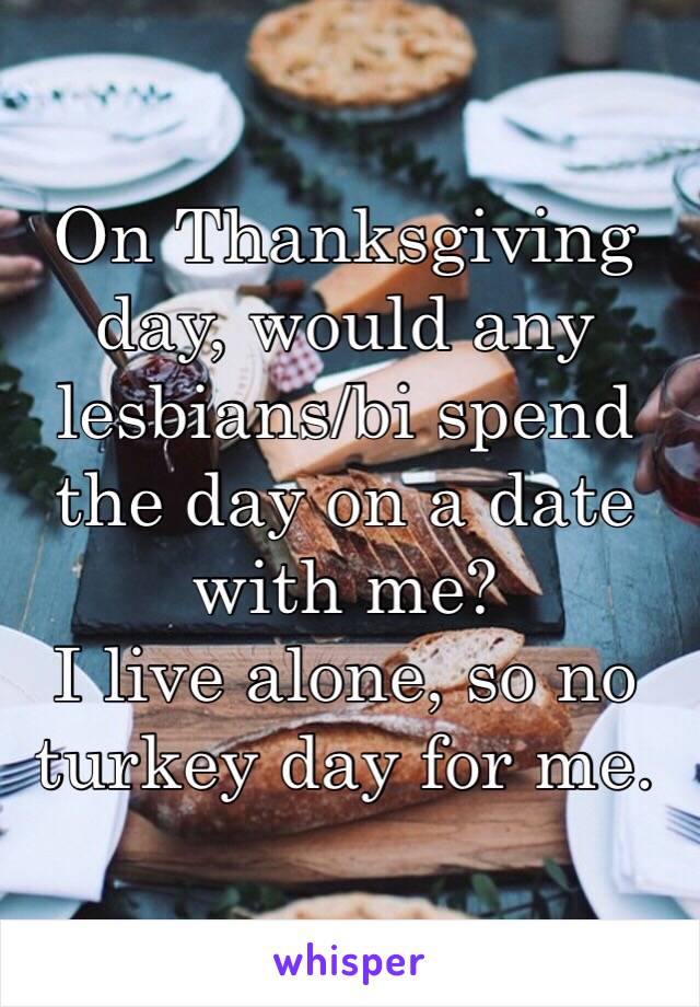 On Thanksgiving day, would any lesbians/bi spend the day on a date with me? 
I live alone, so no turkey day for me.