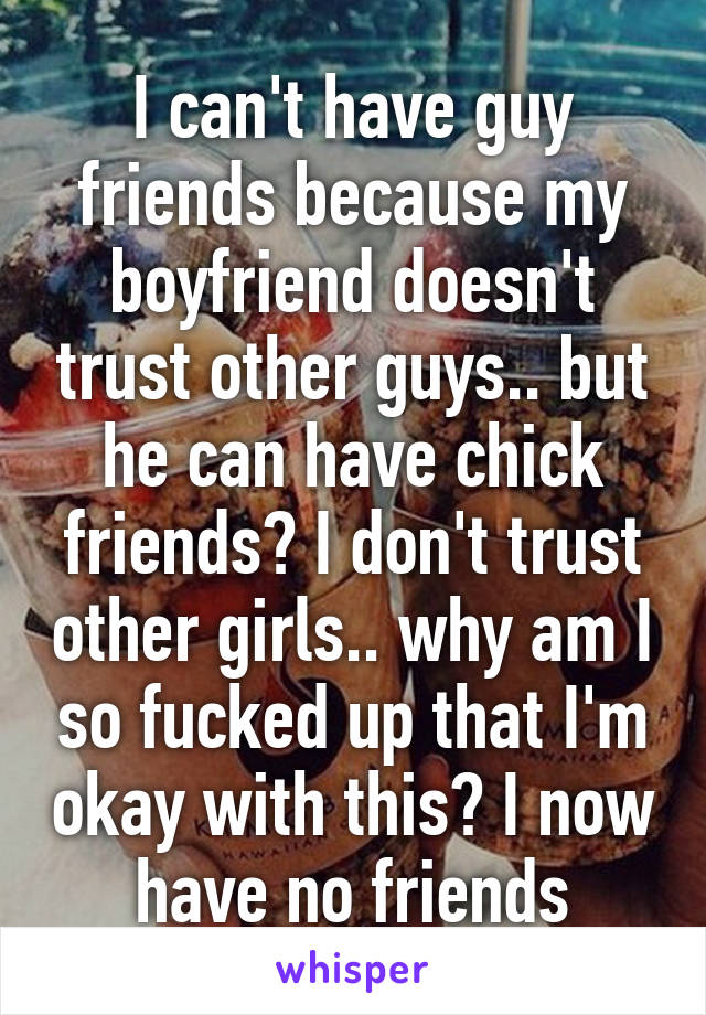 I can't have guy friends because my boyfriend doesn't trust other guys.. but he can have chick friends? I don't trust other girls.. why am I so fucked up that I'm okay with this? I now have no friends