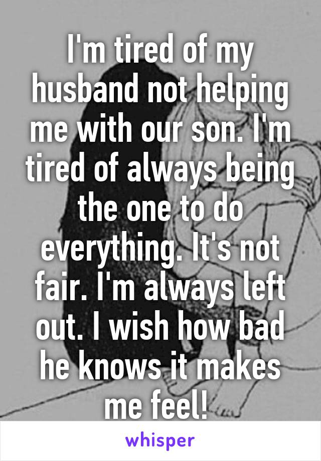 I'm tired of my husband not helping me with our son. I'm tired of always being the one to do everything. It's not fair. I'm always left out. I wish how bad he knows it makes me feel! 