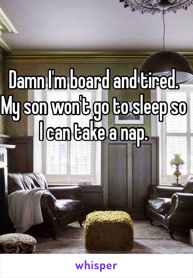 Damn I'm board and tired. My son won't go to sleep so I can take a nap. 