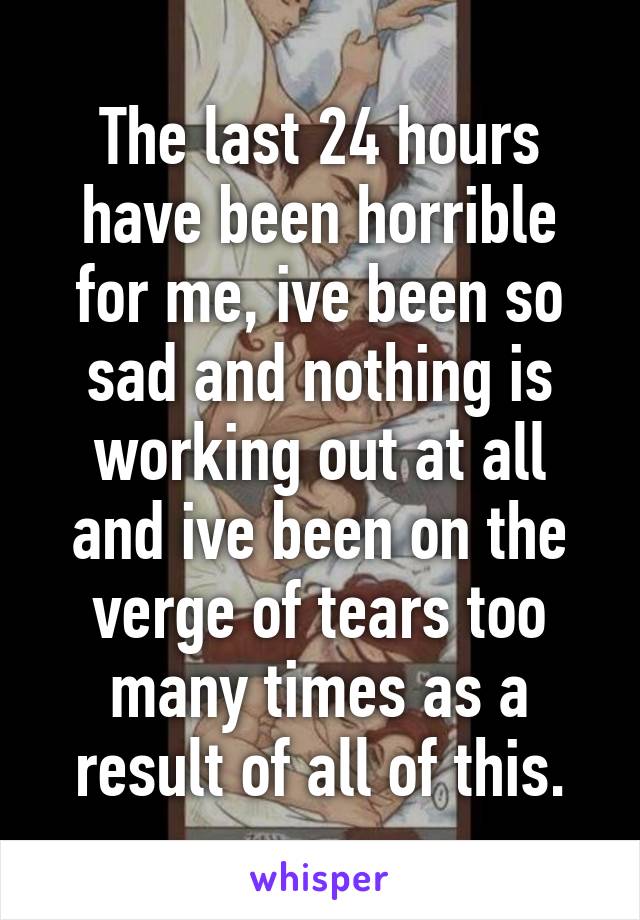 The last 24 hours have been horrible for me, ive been so sad and nothing is working out at all and ive been on the verge of tears too many times as a result of all of this.