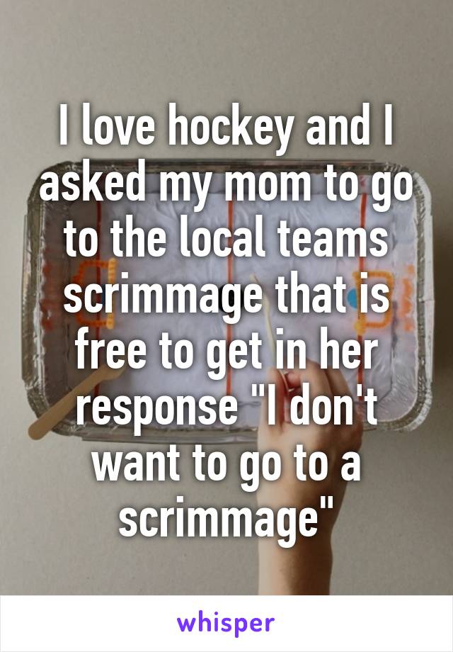 I love hockey and I asked my mom to go to the local teams scrimmage that is free to get in her response "I don't want to go to a scrimmage"