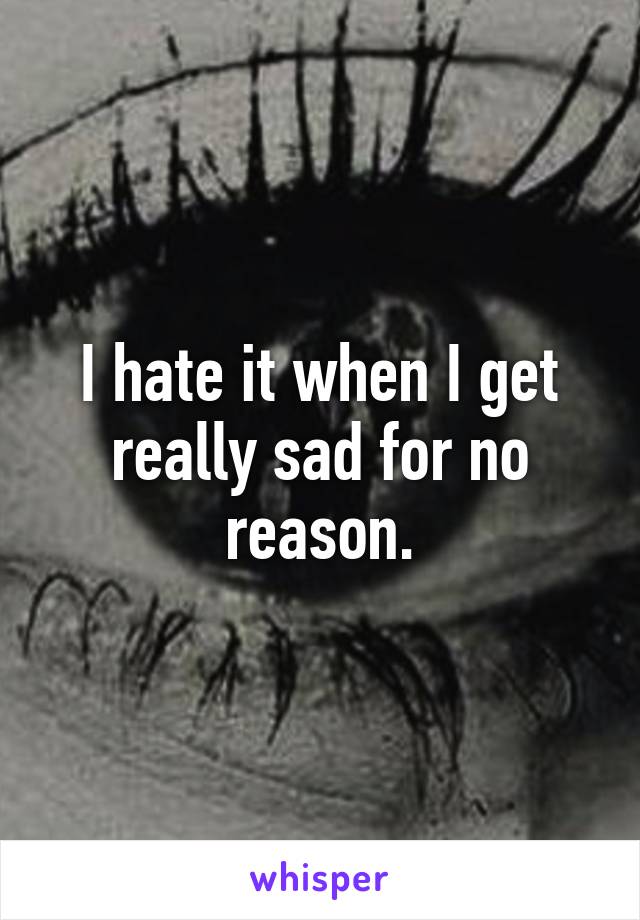 I hate it when I get really sad for no reason.