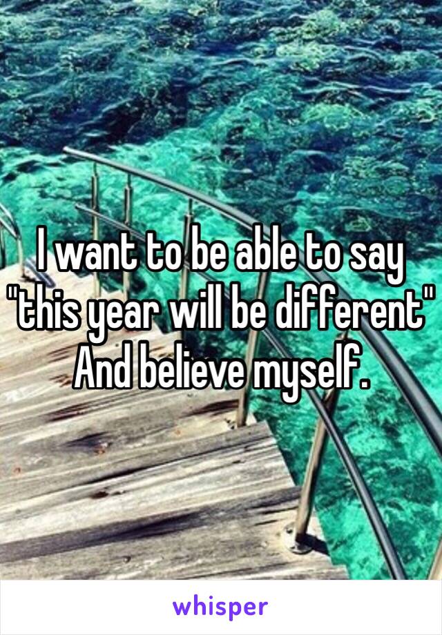 I want to be able to say 
"this year will be different" 
And believe myself. 