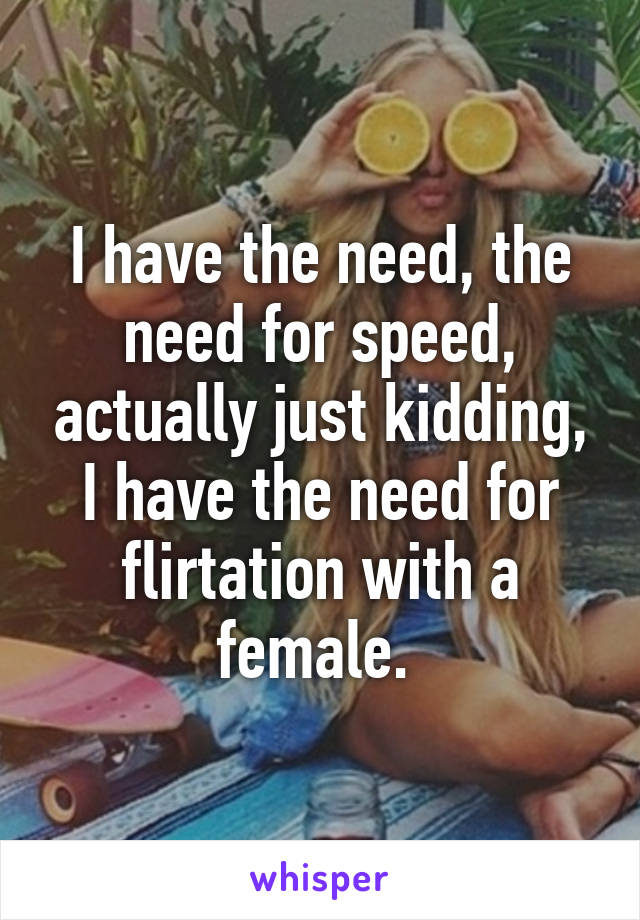 I have the need, the need for speed, actually just kidding, I have the need for flirtation with a female. 