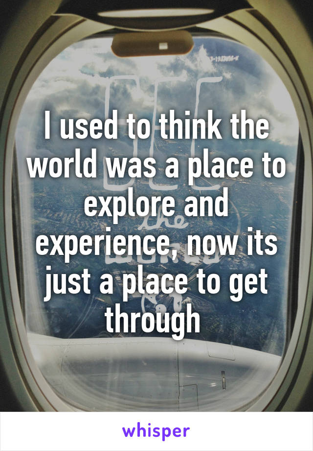 I used to think the world was a place to explore and experience, now its just a place to get through 