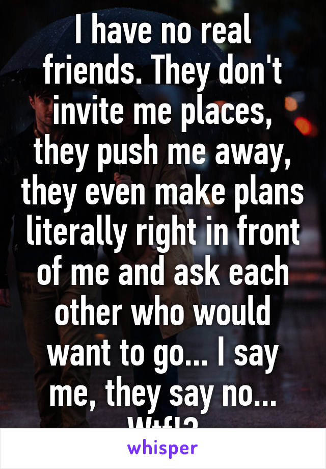 I have no real friends. They don't invite me places, they push me away, they even make plans literally right in front of me and ask each other who would want to go... I say me, they say no... Wtf!?