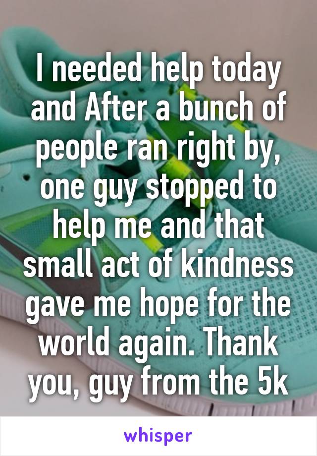 I needed help today and After a bunch of people ran right by, one guy stopped to help me and that small act of kindness gave me hope for the world again. Thank you, guy from the 5k