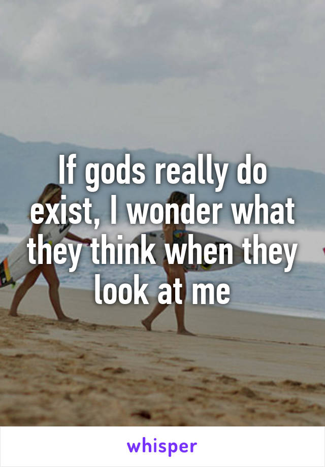 If gods really do exist, I wonder what they think when they look at me