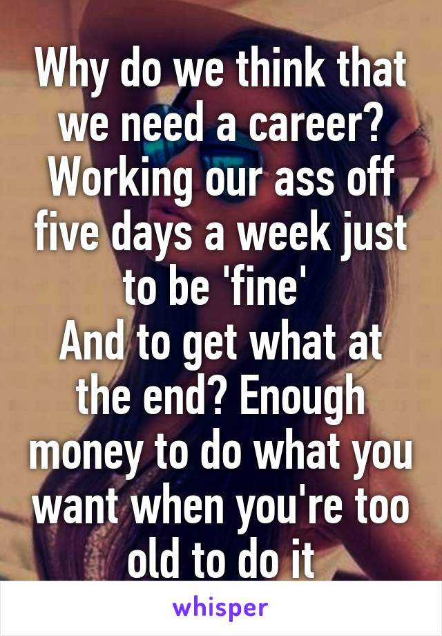 Why do we think that we need a career?
Working our ass off five days a week just to be 'fine' 
And to get what at the end? Enough money to do what you want when you're too old to do it